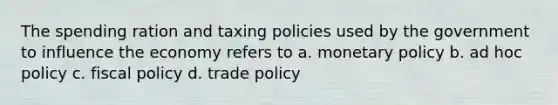 The spending ration and taxing policies used by the government to influence the economy refers to a. monetary policy b. ad hoc policy c. fiscal policy d. trade policy