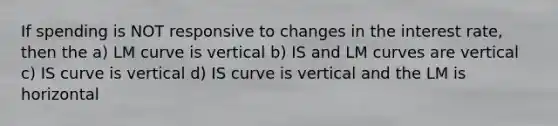 If spending is NOT responsive to changes in the interest rate, then the a) LM curve is vertical b) IS and LM curves are vertical c) IS curve is vertical d) IS curve is vertical and the LM is horizontal