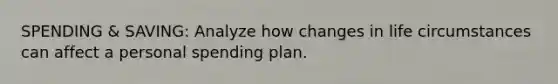 SPENDING & SAVING: Analyze how changes in life circumstances can affect a personal spending plan.