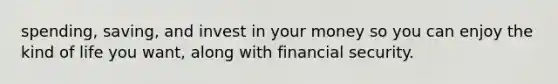 spending, saving, and invest in your money so you can enjoy the kind of life you want, along with financial security.