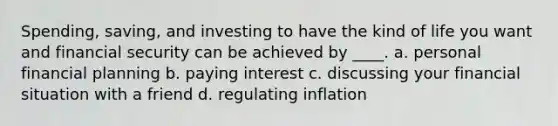 Spending, saving, and investing to have the kind of life you want and financial security can be achieved by ____. a. personal financial planning b. paying interest c. discussing your financial situation with a friend d. regulating inflation