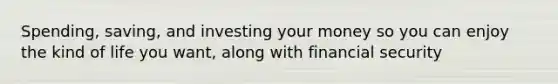 Spending, saving, and investing your money so you can enjoy the kind of life you want, along with financial security