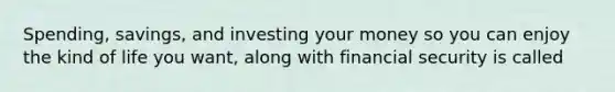 Spending, savings, and investing your money so you can enjoy the kind of life you want, along with financial security is called