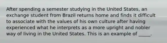 After spending a semester studying in the United States, an exchange student from Brazil returns home and finds it difficult to associate with the values of his own culture after having experienced what he interprets as a more upright and nobler way of living in the United States. This is an example of _____.