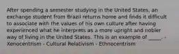 After spending a semester studying in the United States, an exchange student from Brazil returns home and finds it difficult to associate with the values of his own culture after having experienced what he interprets as a more upright and nobler way of living in the United States. This is an example of _____. - Xenocentrism - Cultural Relativism - Ethnocentrism