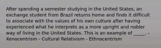 After spending a semester studying in the United States, an exchange student from Brazil returns home and finds it difficult to associate with the values of his own culture after having experienced what he interprets as a more upright and nobler way of living in the United States. This is an example of _____. - Xenocentrism - Cultural Relativism - Ethnocentrism