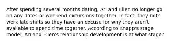 After spending several months dating, Ari and Ellen no longer go on any dates or weekend excursions together. In fact, they both work late shifts so they have an excuse for why they aren't available to spend time together. According to Knapp's stage model, Ari and Ellen's relationship development is at what stage?