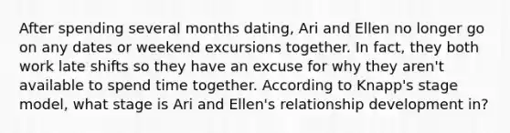 After spending several months dating, Ari and Ellen no longer go on any dates or weekend excursions together. In fact, they both work late shifts so they have an excuse for why they aren't available to spend time together. According to Knapp's stage model, what stage is Ari and Ellen's relationship development in?