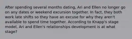 After spending several months dating, Ari and Ellen no longer go on any dates or weekend excursion together. In fact, they both work late shifts so they have an excuse for why they aren't available to spend time together. According to Knapp's stage model, Ari and Ellen's relationships development is at what stage?