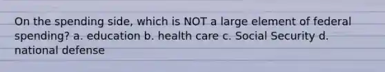 On the spending side, which is NOT a large element of federal spending? a. education b. health care c. Social Security d. national defense