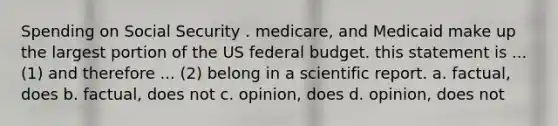 Spending on Social Security . medicare, and Medicaid make up the largest portion of the US federal budget. this statement is ...(1) and therefore ... (2) belong in a scientific report. a. factual, does b. factual, does not c. opinion, does d. opinion, does not