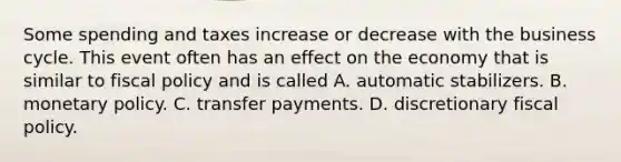 Some spending and taxes increase or decrease with the business cycle. This event often has an effect on the economy that is similar to <a href='https://www.questionai.com/knowledge/kPTgdbKdvz-fiscal-policy' class='anchor-knowledge'>fiscal policy</a> and is called A. automatic stabilizers. B. <a href='https://www.questionai.com/knowledge/kEE0G7Llsx-monetary-policy' class='anchor-knowledge'>monetary policy</a>. C. transfer payments. D. discretionary fiscal policy.