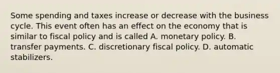 Some spending and taxes increase or decrease with the business cycle. This event often has an effect on the economy that is similar to fiscal policy and is called A. monetary policy. B. transfer payments. C. discretionary fiscal policy. D. automatic stabilizers.