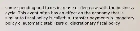 some spending and taxes increase or decrease with the business cycle. This event often has an effect on the economy that is similar to fiscal policy is called: a. transfer payments b. monetary policy c. automatic stabilizers d. discretionary fiscal policy