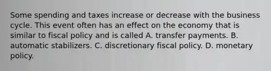 Some spending and taxes increase or decrease with the business cycle. This event often has an effect on the economy that is similar to fiscal policy and is called A. transfer payments. B. automatic stabilizers. C. discretionary fiscal policy. D. monetary policy.