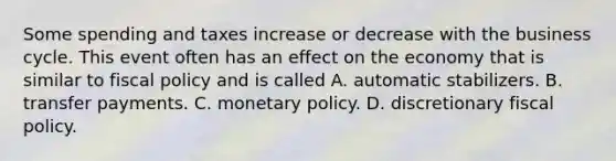 Some spending and taxes increase or decrease with the business cycle. This event often has an effect on the economy that is similar to fiscal policy and is called A. automatic stabilizers. B. transfer payments. C. monetary policy. D. discretionary fiscal policy.