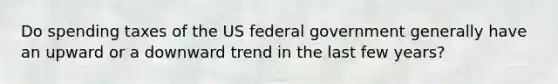 Do spending taxes of the US federal government generally have an upward or a downward trend in the last few years?