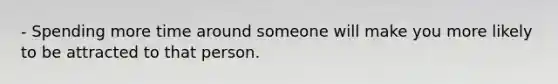 - Spending more time around someone will make you more likely to be attracted to that person.