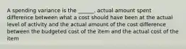 A spending variance is the ______. actual amount spent difference between what a cost should have been at the actual level of activity and the actual amount of the cost difference between the budgeted cost of the item and the actual cost of the item