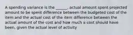 A spending variance is the ______. actual amount spent projected amount to be spent difference between the budgeted cost of the item and the actual cost of the item difference between the actual amount of the cost and how much a cost should have been, given the actual level of activity