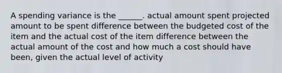 A spending variance is the ______. actual amount spent projected amount to be spent difference between the budgeted cost of the item and the actual cost of the item difference between the actual amount of the cost and how much a cost should have been, given the actual level of activity