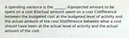 A spending variance is the ______. A)projected amount to be spent on a cost B)actual amount spent on a cost C)difference between the budgeted cost at the budgeted level of activity and the actual amount of the cost D)difference between what a cost should have been at the actual level of activity and the actual amount of the cost