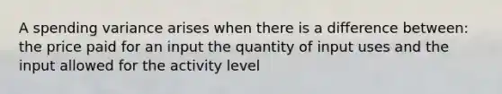 A spending variance arises when there is a difference between: the price paid for an input the quantity of input uses and the input allowed for the activity level