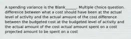 A spending variance is the Blank______. Multiple choice question. difference between what a cost should have been at the actual level of activity and the actual amount of the cost difference between the budgeted cost at the budgeted level of activity and the actual amount of the cost actual amount spent on a cost projected amount to be spent on a cost