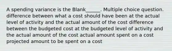 A spending variance is the Blank______. Multiple choice question. difference between what a cost should have been at the actual level of activity and the actual amount of the cost difference between the budgeted cost at the budgeted level of activity and the actual amount of the cost actual amount spent on a cost projected amount to be spent on a cost