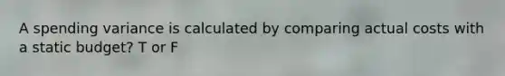 A spending variance is calculated by comparing actual costs with a static budget? T or F