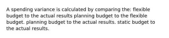 A spending variance is calculated by comparing the: flexible budget to the actual results planning budget to the flexible budget. planning budget to the actual results. static budget to the actual results.