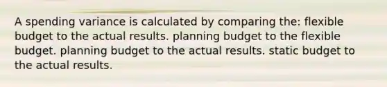 A spending variance is calculated by comparing the: flexible budget to the actual results. planning budget to the flexible budget. planning budget to the actual results. static budget to the actual results.