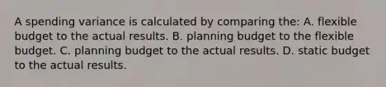 A spending variance is calculated by comparing the: A. flexible budget to the actual results. B. planning budget to the flexible budget. C. planning budget to the actual results. D. static budget to the actual results.