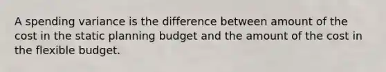 A spending variance is the difference between amount of the cost in the static planning budget and the amount of the cost in the flexible budget.