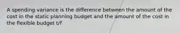 A spending variance is the difference between the amount of the cost in the static planning budget and the amount of the cost in the flexible budget t/f