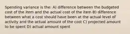 Spending variance is the: A) difference between the budgeted cost of the item and the actual cost of the item B) difference between what a cost should have been at the actual level of activity and the actual amount of the cost C) projected amount to be spent D) actual amount spent