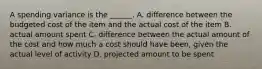 A spending variance is the ______. A. difference between the budgeted cost of the item and the actual cost of the item B. actual amount spent C. difference between the actual amount of the cost and how much a cost should have been, given the actual level of activity D. projected amount to be spent