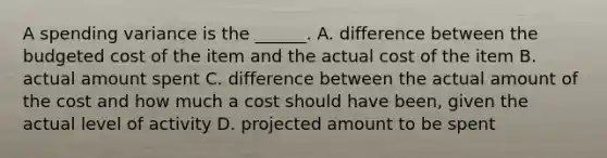 A spending variance is the ______. A. difference between the budgeted cost of the item and the actual cost of the item B. actual amount spent C. difference between the actual amount of the cost and how much a cost should have been, given the actual level of activity D. projected amount to be spent