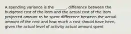 A spending variance is the ______. difference between the budgeted cost of the item and the actual cost of the item projected amount to be spent difference between the actual amount of the cost and how much a cost should have been, given the actual level of activity actual amount spent