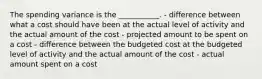 The spending variance is the ___________. - difference between what a cost should have been at the actual level of activity and the actual amount of the cost - projected amount to be spent on a cost - difference between the budgeted cost at the budgeted level of activity and the actual amount of the cost - actual amount spent on a cost