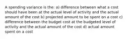 A spending variance is the: a) difference between what a cost should have been at the actual level of activity and the actual amount of the cost b) projected amount to be spent on a cost c) difference between the budget cost at the budgeted level of activity and the actual amount of the cost d) actual amount spent on a cost