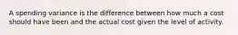 A spending variance is the difference between how much a cost should have been and the actual cost given the level of activity.