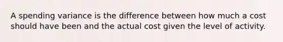 A spending variance is the difference between how much a cost should have been and the actual cost given the level of activity.