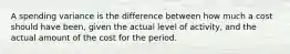 A spending variance is the difference between how much a cost should have been, given the actual level of activity, and the actual amount of the cost for the period.