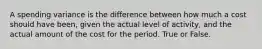 A spending variance is the difference between how much a cost should have been, given the actual level of activity, and the actual amount of the cost for the period. True or False.