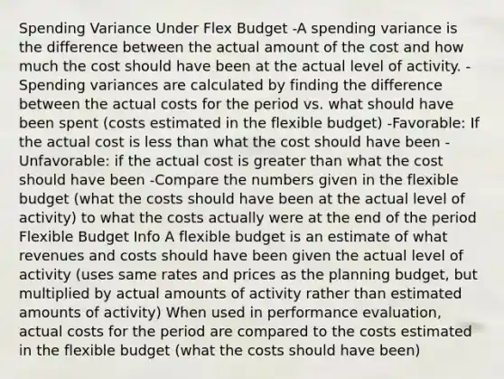 Spending Variance Under Flex Budget -A spending variance is the difference between the actual amount of the cost and how much the cost should have been at the actual level of activity. -Spending variances are calculated by finding the difference between the actual costs for the period vs. what should have been spent (costs estimated in the flexible budget) -Favorable: If the actual cost is less than what the cost should have been -Unfavorable: if the actual cost is greater than what the cost should have been -Compare the numbers given in the flexible budget (what the costs should have been at the actual level of activity) to what the costs actually were at the end of the period Flexible Budget Info A flexible budget is an estimate of what revenues and costs should have been given the actual level of activity (uses same rates and prices as the planning budget, but multiplied by actual amounts of activity rather than estimated amounts of activity) When used in performance evaluation, actual costs for the period are compared to the costs estimated in the flexible budget (what the costs should have been)