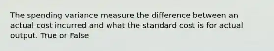 The spending variance measure the difference between an actual cost incurred and what the standard cost is for actual output. True or False