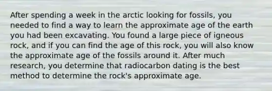 After spending a week in the arctic looking for fossils, you needed to find a way to learn the approximate age of the earth you had been excavating. You found a large piece of igneous rock, and if you can find the age of this rock, you will also know the approximate age of the fossils around it. After much research, you determine that radiocarbon dating is the best method to determine the rock's approximate age.