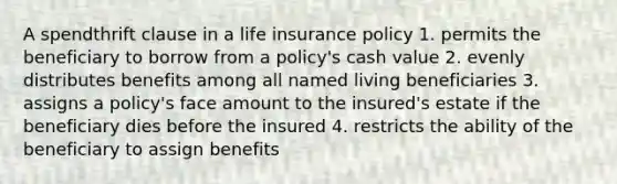 A spendthrift clause in a life insurance policy 1. permits the beneficiary to borrow from a policy's cash value 2. evenly distributes benefits among all named living beneficiaries 3. assigns a policy's face amount to the insured's estate if the beneficiary dies before the insured 4. restricts the ability of the beneficiary to assign benefits