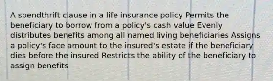 A spendthrift clause in a <a href='https://www.questionai.com/knowledge/kwvuu0uLdT-life-insurance' class='anchor-knowledge'>life insurance</a> policy Permits the beneficiary to borrow from a policy's cash value Evenly distributes benefits among all named living beneficiaries Assigns a policy's face amount to the insured's estate if the beneficiary dies before the insured Restricts the ability of the beneficiary to assign benefits